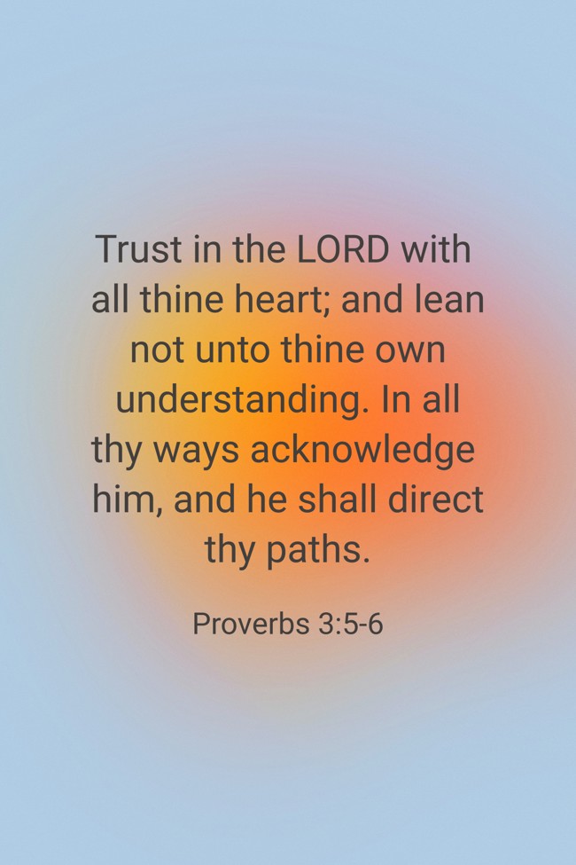 Trust in the LORD with all thine heart; and lean not unto thine own understanding. In all thy ways acknowledge him, and he shall direct thy paths. - Proverbs 3:5-6