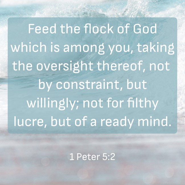 Feed the flock of God which is among you, taking the oversight thereof, not by constraint, but willingly; not for filthy lucre, but of a ready mind. - 1 Peter 5:2