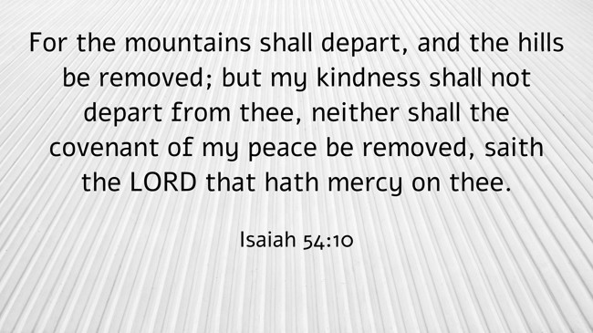 For the mountains shall depart, and the hills be removed; but my kindness shall not depart from thee, neither shall the covenant of my peace be removed, saith the LORD that hath mercy on thee. - Isaiah 54:10