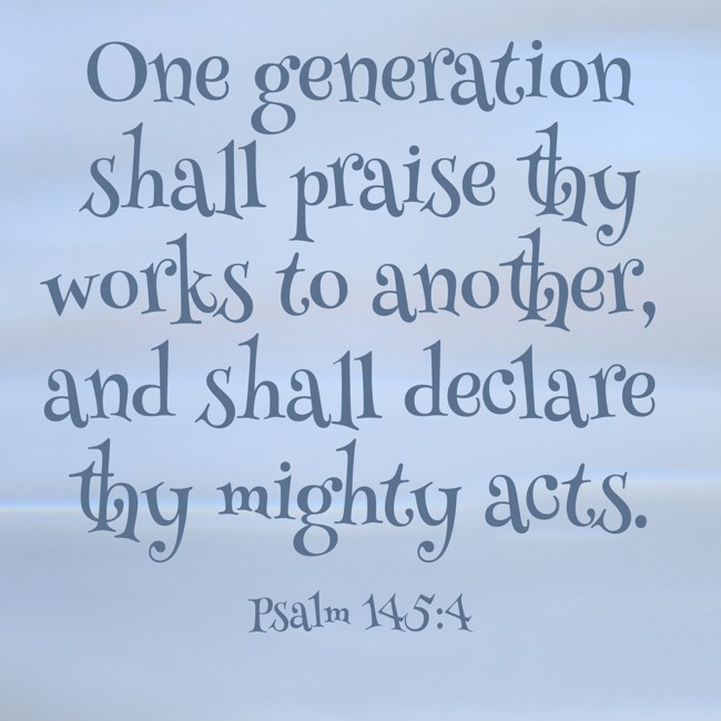 One generation shall praise thy works to another, and shall declare thy mighty acts. - Psalm 145:4
