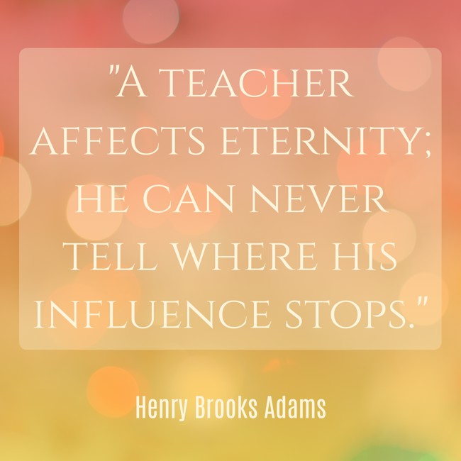 A teacher affects eternity; he can never tell where his influence stops. - Henry Brooks Adams
