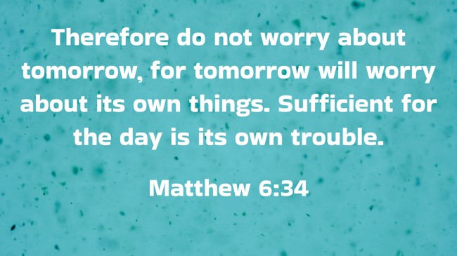 Therefore do not worry about tomorrow, for tomorrow will worry about its own things. Sufficient for the day is its own trouble. - Matthew 6:34