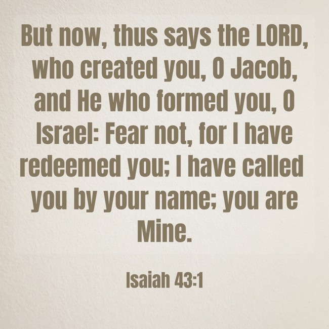But now, thus says the LORD, who created you, O Jacob, and He who formed you, O Israel: Fear not, for I have redeemed you; I have called you by your name; you are Mine. - Isaiah 43:1