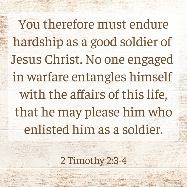 You therefore must endure hardship as a good soldier of Jesus Christ. No one engaged in warfare entangles himself with the affairs of this life, that he may please him who enlisted him as a soldier. - 2 Timothy 2:3-4