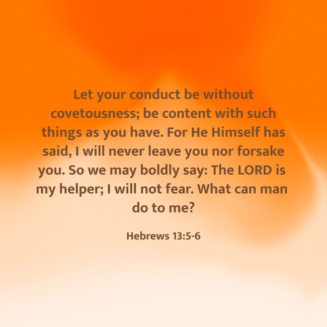 Let your conduct be without covetousness; be content with such things as you have. For He Himself has said, I will never leave you nor forsake you. So we may boldly say: The LORD is my helper; I will not fear. What can man do to me? - Hebrews 13:5-6
