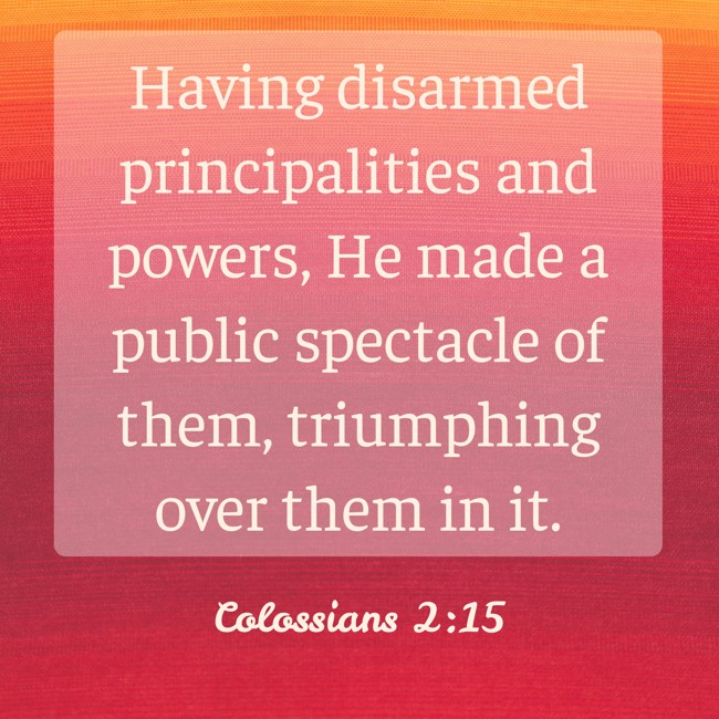 Having disarmed principalities and powers, He made a public spectacle of them, triumphing over them in it. - Colossians 2:15