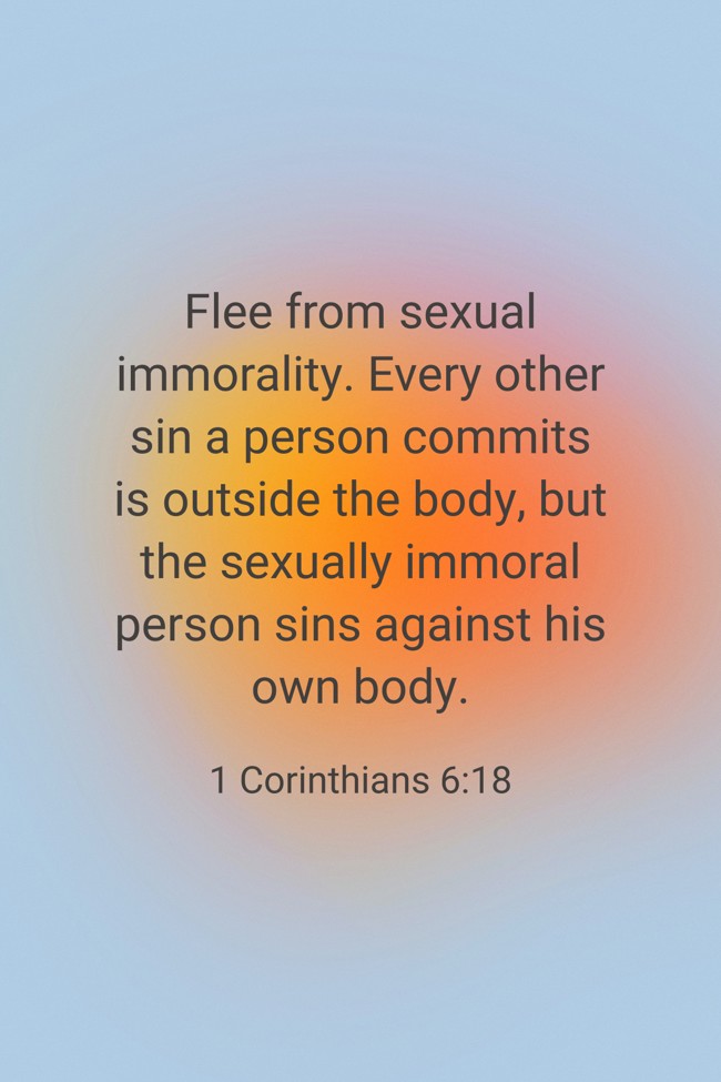 Flee from sexual immorality. Every other sin a person commits is outside the body, but the sexually immoral person sins against his own body. - 1 Corinthians 6:18