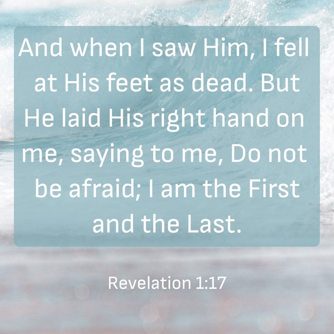 And when I saw Him, I fell at His feet as dead. But He laid His right hand on me, saying to me, Do not be afraid; I am the First and the Last. - Revelation 1:17