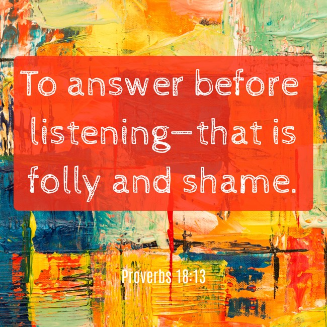  To answer before listening—that is folly and shame.   - Proverbs 18:13 