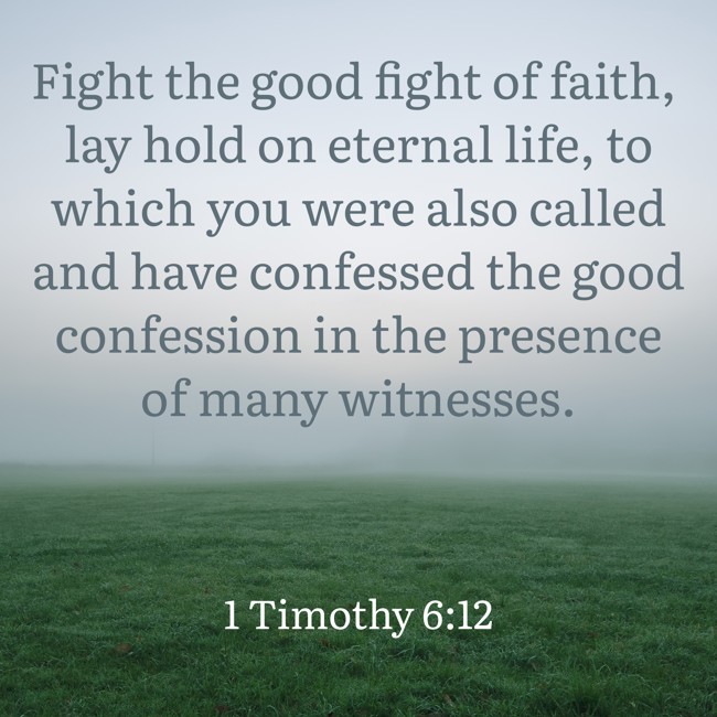 Fight the good fight of faith, lay hold on eternal life, to which you were also called and have confessed the good confession in the presence of many witnesses. - 1 Timothy 6:12
