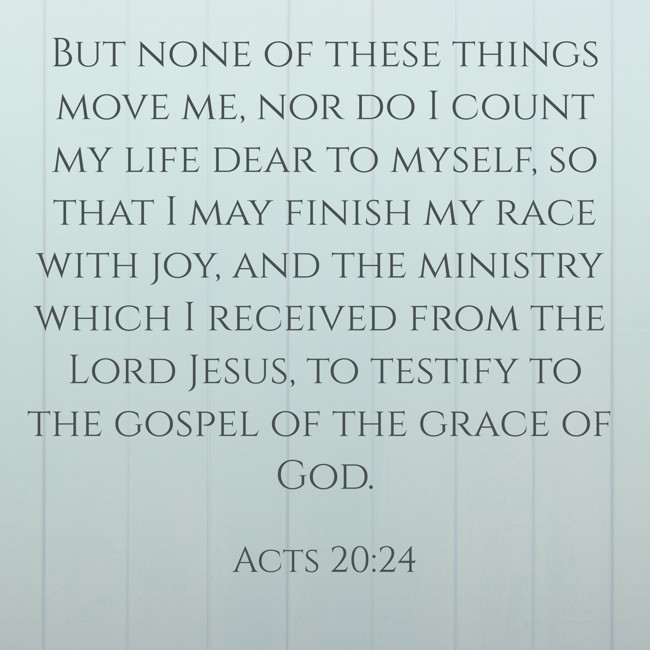 But none of these things move me, nor do I count my life dear to myself, so that I may finish my race with joy, and the ministry which I received from the Lord Jesus, to testify to the gospel of the grace of God. - Acts 20:24