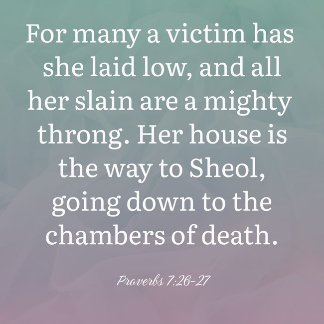 For many a victim has she laid low, and all her slain are a mighty throng. Her house is the way to Sheol, going down to the chambers of death. - Proverbs 7:26-27