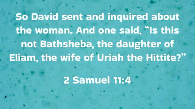So David sent and inquired about the woman. And one said, “Is this not Bathsheba, the daughter of Eliam, the wife of Uriah the Hittite?” - 2 Samuel 11:4