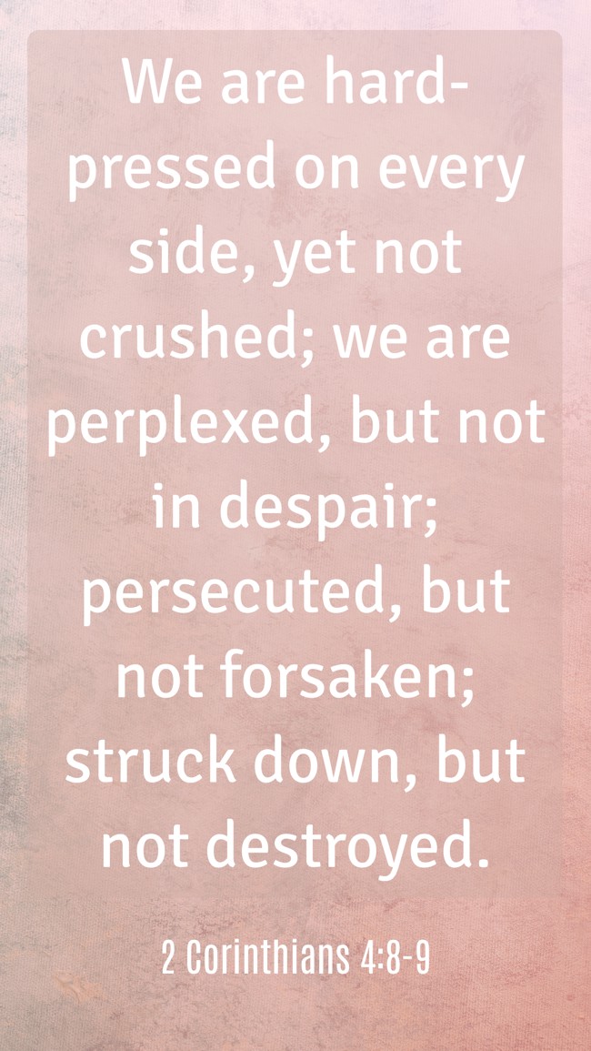 We are hard-pressed on every side, yet not crushed; we are perplexed, but not in despair; persecuted, but not forsaken; struck down, but not destroyed. - 2 Corinthians 4:8-9