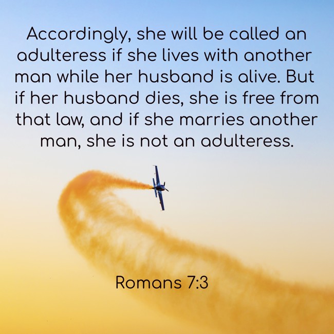 Accordingly, she will be called an adulteress if she lives with another man while her husband is alive. But if her husband dies, she is free from that law, and if she marries another man, she is not an adulteress. - Romans 7:3
