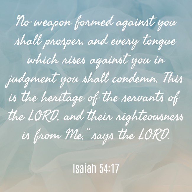 No weapon formed against you shall prosper, and every tongue which rises against you in judgment you shall condemn. This is the heritage of the servants of the LORD, and their righteousness is from Me,” says the LORD. - Isaiah 54:17
