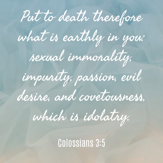 Put to death therefore what is earthly in you: sexual immorality, impurity, passion, evil desire, and covetousness, which is idolatry. - Colossians 3:5