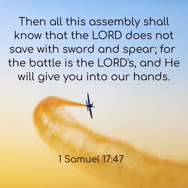 Then all this assembly shall know that the LORD does not save with sword and spear; for the battle is the LORD's, and He will give you into our hands. - 1 Samuel 17:47