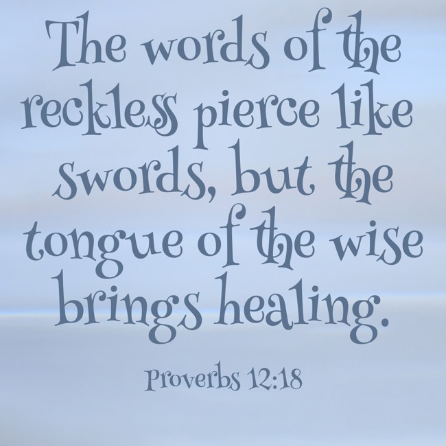  The words of the reckless pierce like swords, but the tongue of the wise brings healing.   - Proverbs 12:18 