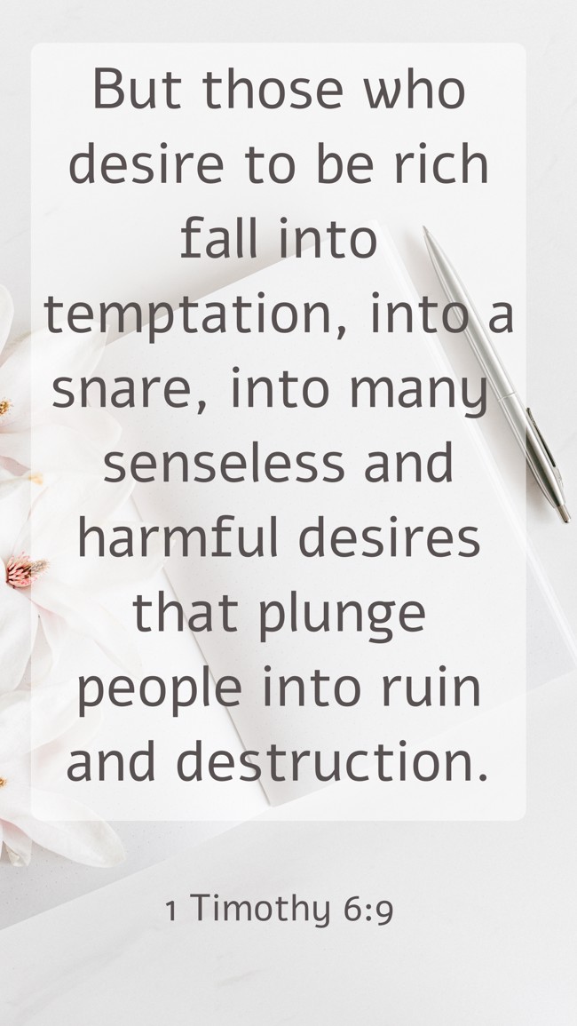 But those who desire to be rich fall into temptation, into a snare, into many senseless and harmful desires that plunge people into ruin and destruction. - 1 Timothy 6:9