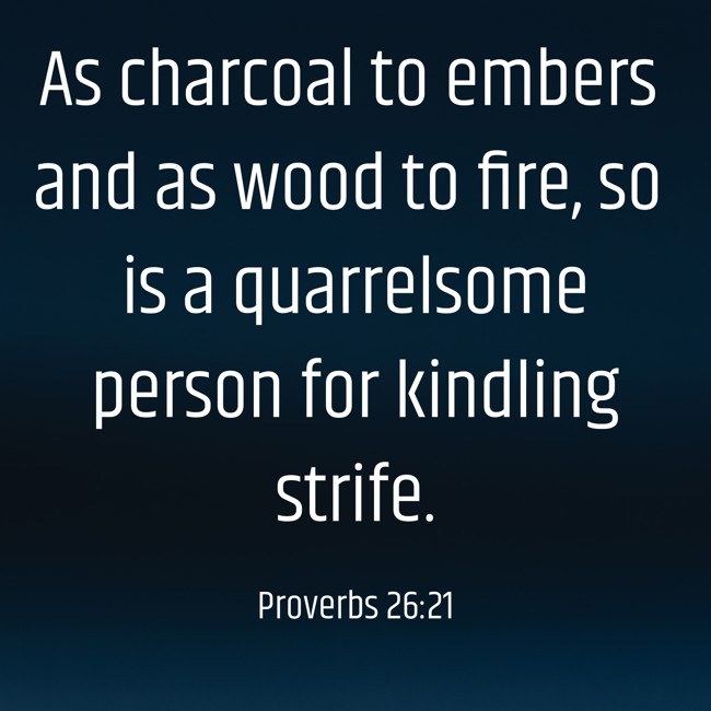  As charcoal to embers and as wood to fire, so is a quarrelsome person for kindling strife.   - Proverbs 26:21 