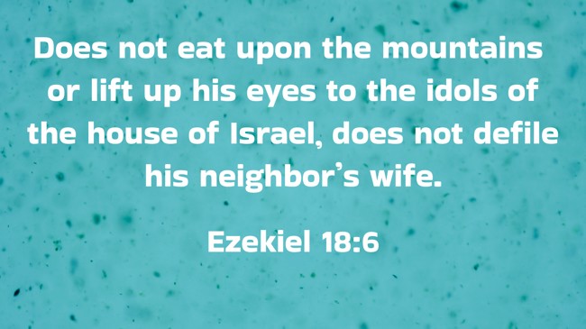 Does not eat upon the mountains or lift up his eyes to the idols of the house of Israel, does not defile his neighbor’s wife. - Ezekiel 18:6