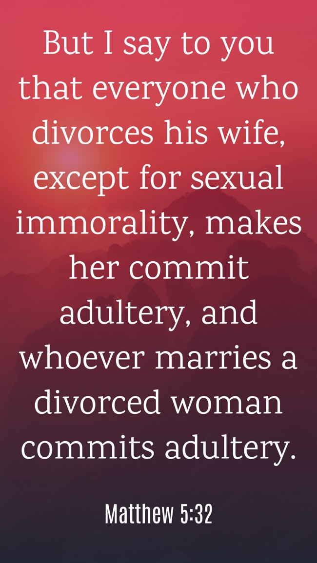 But I say to you that everyone who divorces his wife, except for sexual immorality, makes her commit adultery, and whoever marries a divorced woman commits adultery. - Matthew 5:32