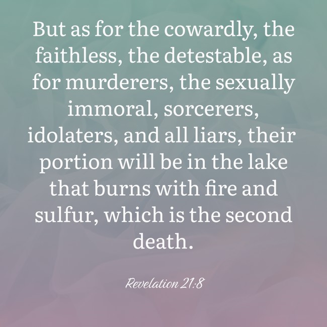 But as for the cowardly, the faithless, the detestable, as for murderers, the sexually immoral, sorcerers, idolaters, and all liars, their portion will be in the lake that burns with fire and sulfur, which is the second death. - Revelation 21:8