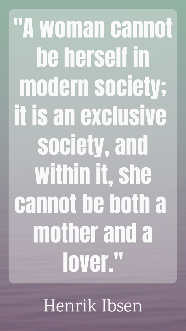 A woman cannot be herself in modern society; it is an exclusive society, and within it, she cannot be both a mother and a lover. - Henrik Ibsen