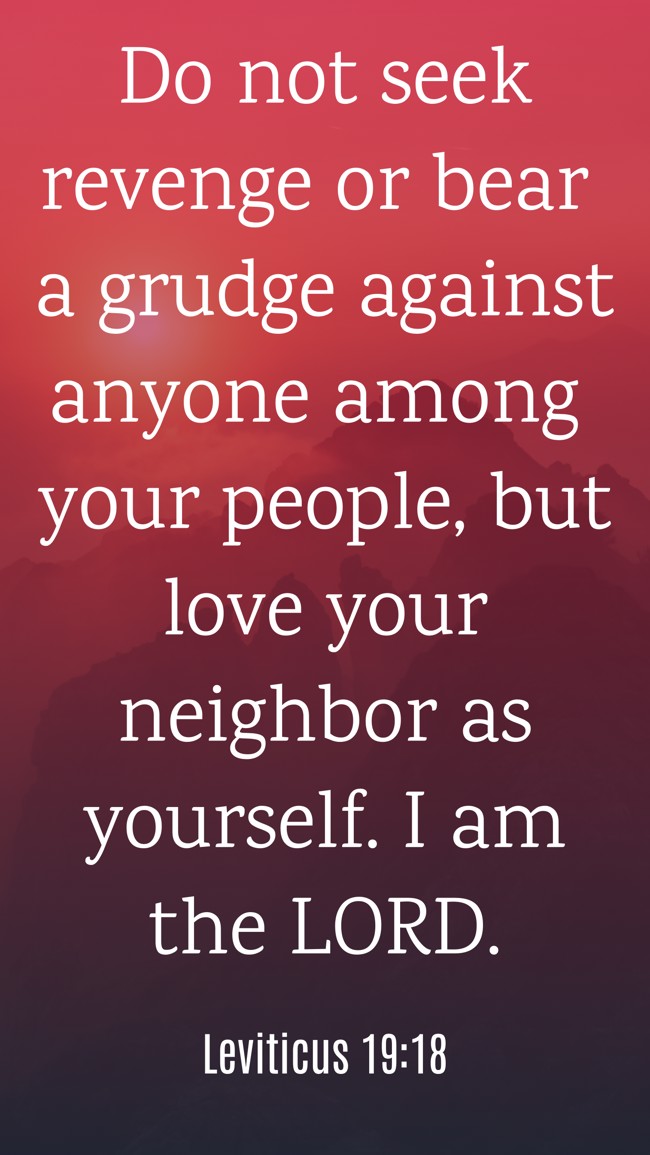 Do not seek revenge or bear a grudge against anyone among your people, but love your neighbor as yourself. I am the LORD. - Leviticus 19:18