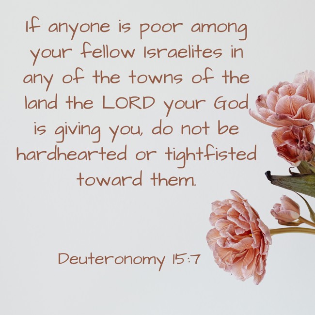 If anyone is poor among your fellow Israelites in any of the towns of the land the LORD your God is giving you, do not be hardhearted or tightfisted toward them. - Deuteronomy 15:7