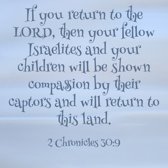 If you return to the LORD, then your fellow Israelites and your children will be shown compassion by their captors and will return to this land. - 2 Chronicles 30:9