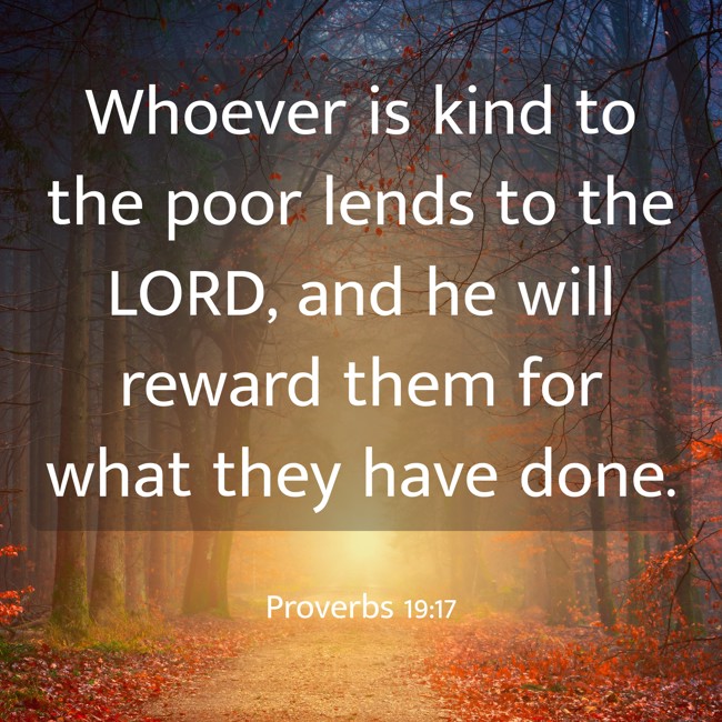 Whoever is kind to the poor lends to the LORD, and he will reward them for what they have done. - Proverbs 19:17