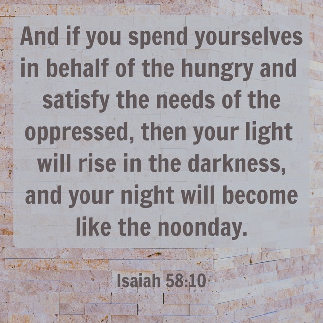 And if you spend yourselves in behalf of the hungry and satisfy the needs of the oppressed, then your light will rise in the darkness, and your night will become like the noonday. - Isaiah 58:10