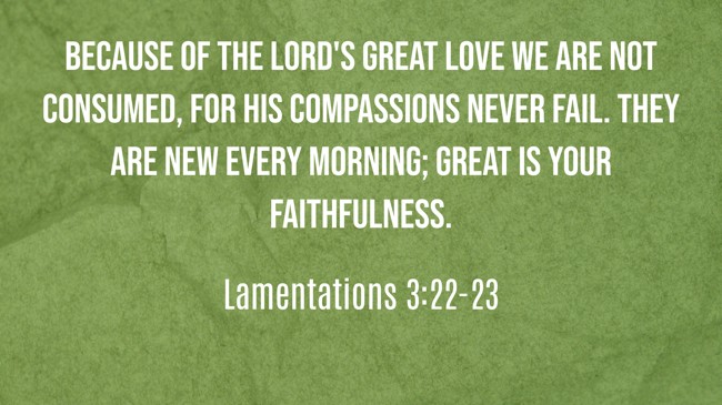 Because of the LORD's great love we are not consumed, for his compassions never fail. They are new every morning; great is your faithfulness. - Lamentations 3:22-23