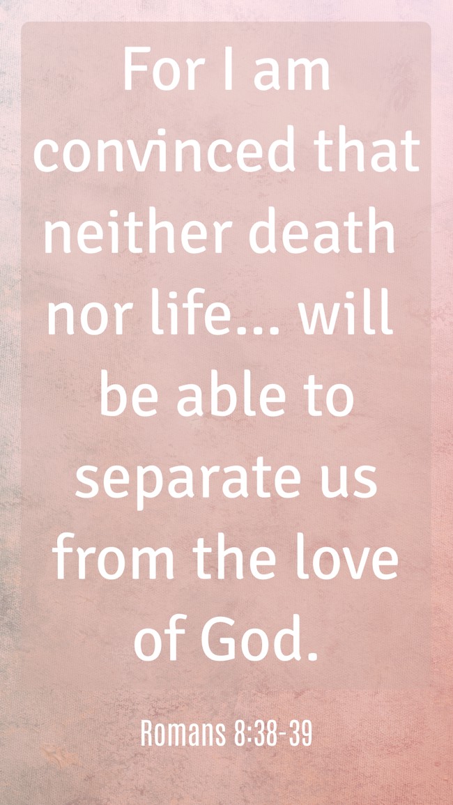 For I am convinced that neither death nor life... will be able to separate us from the love of God. - Romans 8:38-39