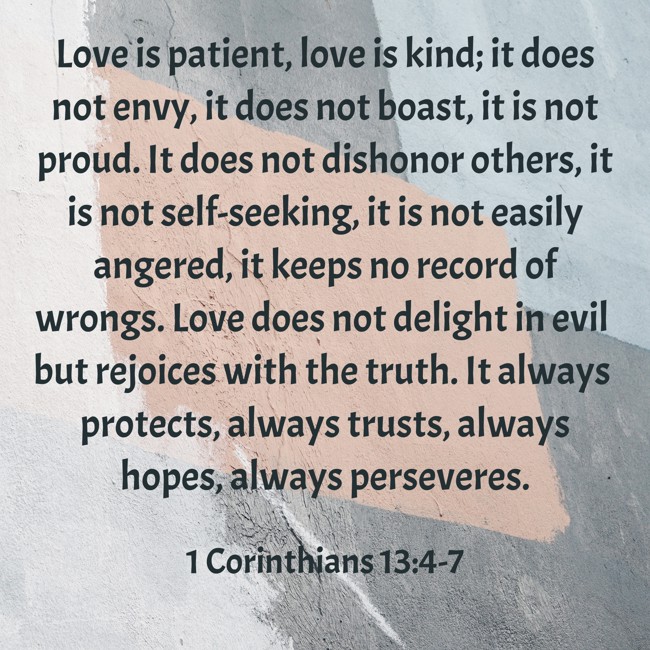 Love is patient, love is kind; it does not envy, it does not boast, it is not proud. It does not dishonor others, it is not self-seeking, it is not easily angered, it keeps no record of wrongs. Love does not delight in evil but rejoices with the truth. It always protects, always trusts, always hopes, always perseveres. - 1 Corinthians 13:4-7