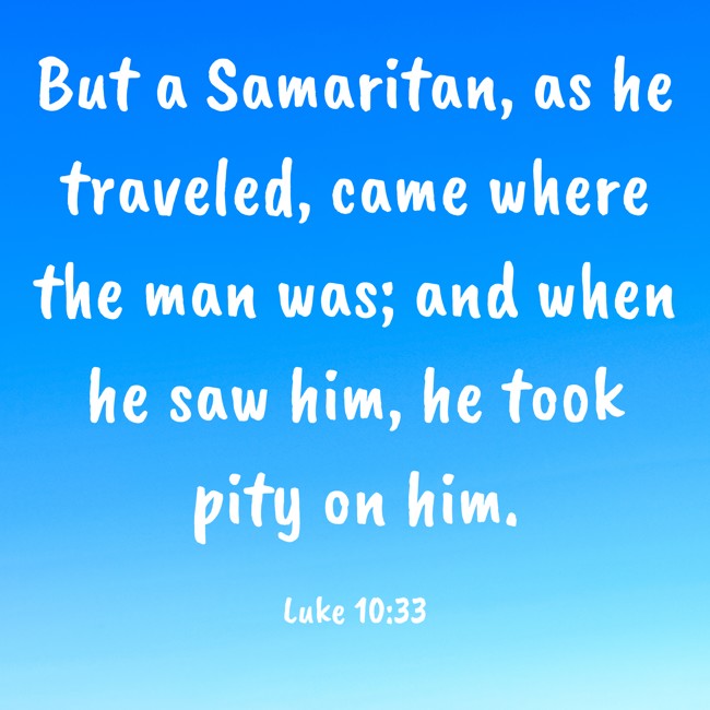 But a Samaritan, as he traveled, came where the man was; and when he saw him, he took pity on him. - Luke 10:33