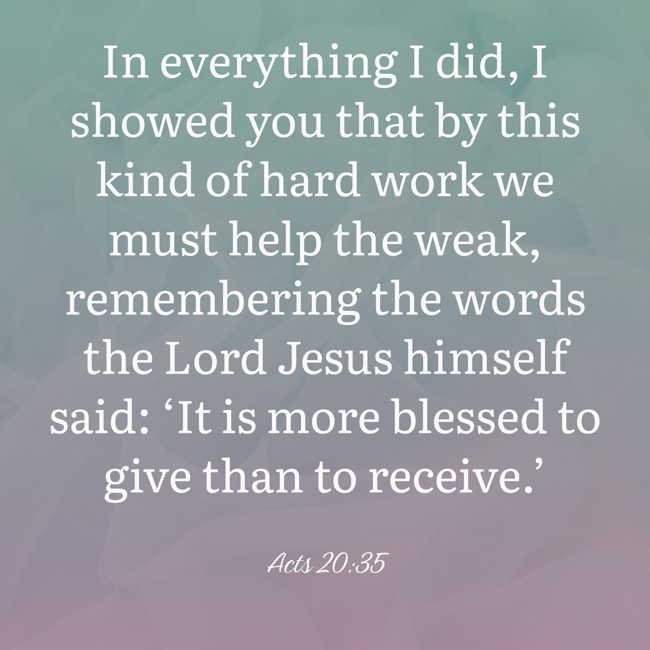 In everything I did, I showed you that by this kind of hard work we must help the weak, remembering the words the Lord Jesus himself said: ‘It is more blessed to give than to receive.’ - Acts 20:35