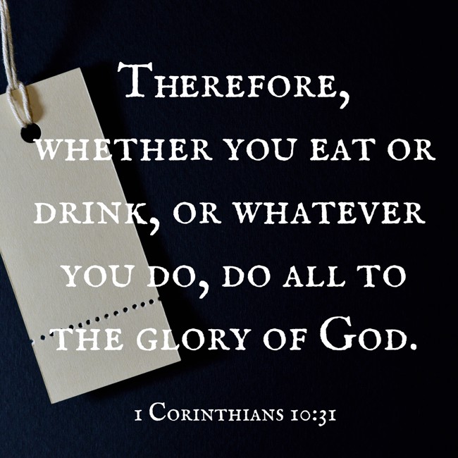 Therefore, whether you eat or drink, or whatever you do, do all to the glory of God. - 1 Corinthians 10:31