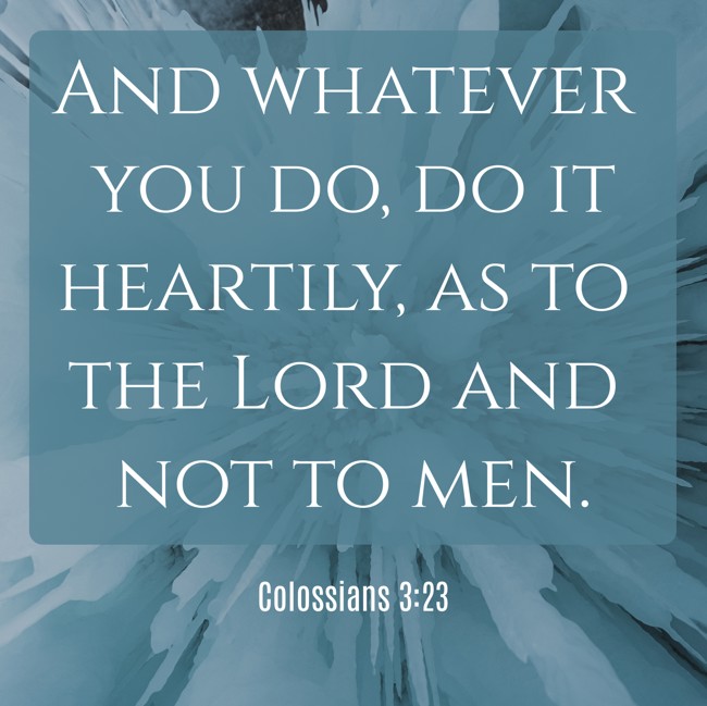 And whatever you do, do it heartily, as to the Lord and not to men. - Colossians 3:23