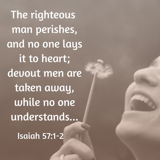 The righteous man perishes, and no one lays it to heart; devout men are taken away, while no one understands... - Isaiah 57:1-2
