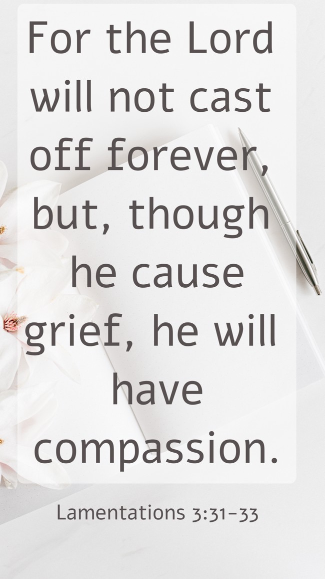 For the Lord will not cast off forever, but, though he cause grief, he will have compassion. - Lamentations 3:31-33
