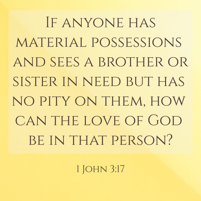 If anyone has material possessions and sees a brother or sister in need but has no pity on them, how can the love of God be in that person? - 1 John 3:17