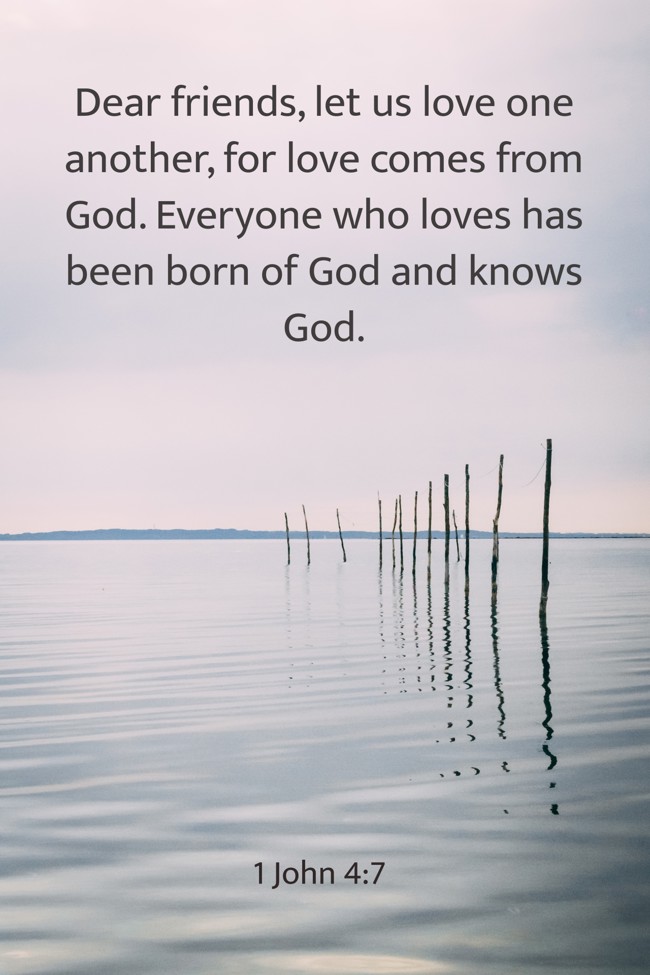 Dear friends, let us love one another, for love comes from God. Everyone who loves has been born of God and knows God. - 1 John 4:7