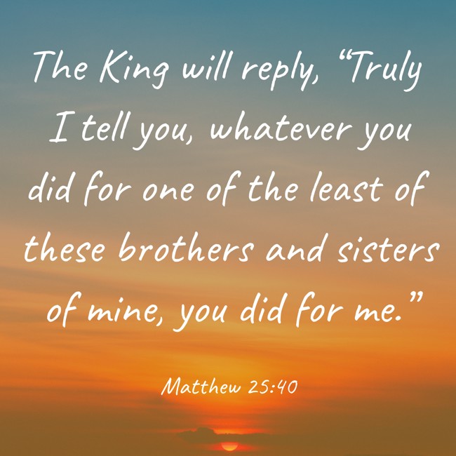 The King will reply, “Truly I tell you, whatever you did for one of the least of these brothers and sisters of mine, you did for me.” - Matthew 25:40