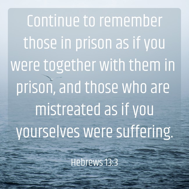 Continue to remember those in prison as if you were together with them in prison, and those who are mistreated as if you yourselves were suffering. - Hebrews 13:3