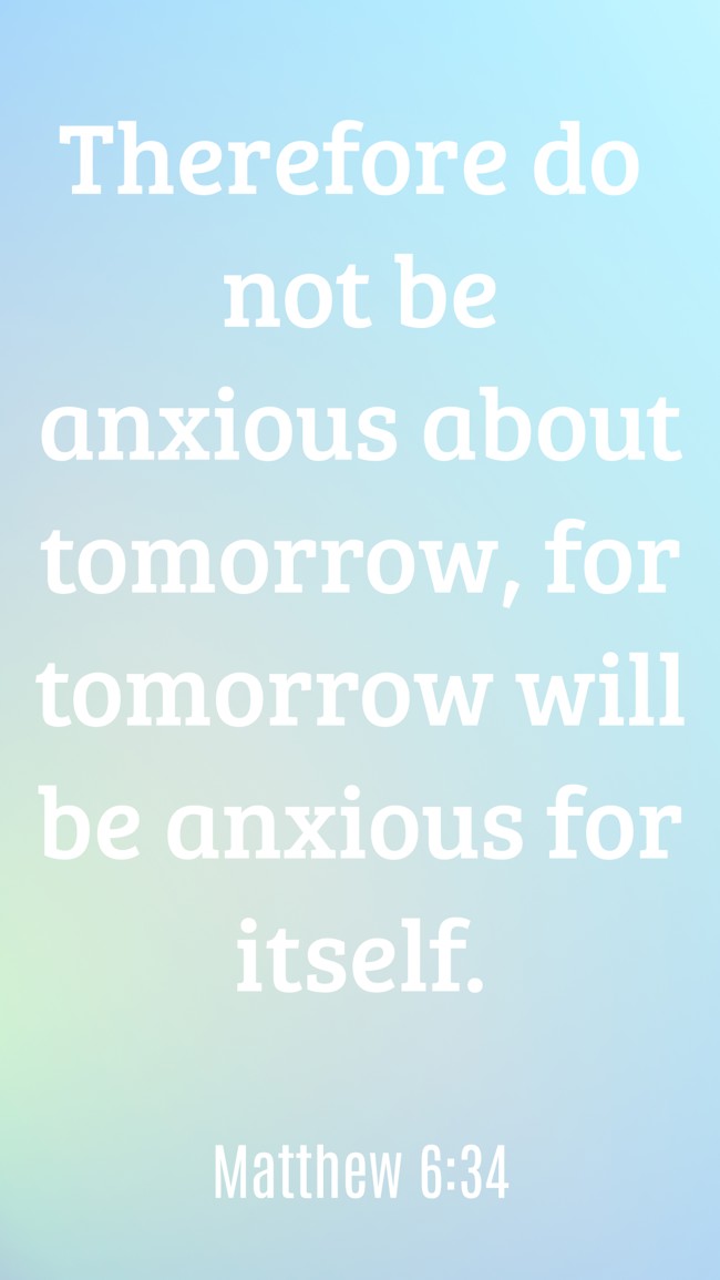 Therefore do not be anxious about tomorrow, for tomorrow will be anxious for itself. - Matthew 6:34