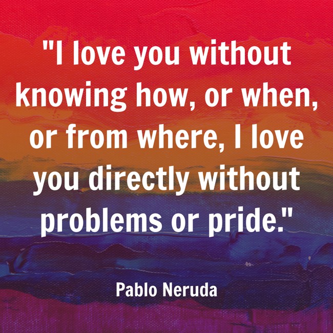 I love you without knowing how, or when, or from where, I love you directly without problems or pride. - Pablo Neruda