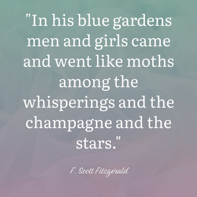 In his blue gardens men and girls came and went like moths among the whisperings and the champagne and the stars. - F. Scott Fitzgerald